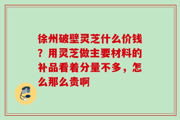 徐州破壁灵芝什么价钱？用灵芝做主要材料的补品看着分量不多，怎么那么贵啊