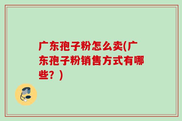 广东孢子粉怎么卖(广东孢子粉销售方式有哪些？)