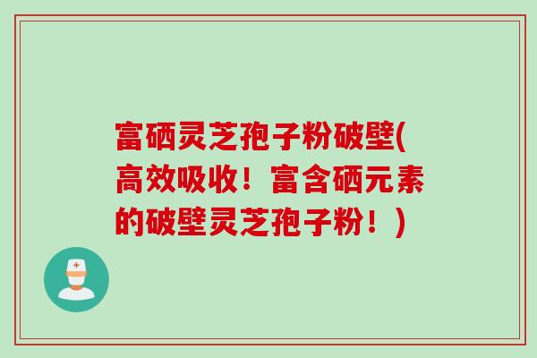 富硒灵芝孢子粉破壁(高效吸收！富含硒元素的破壁灵芝孢子粉！)