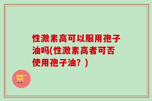 性激素高可以服用孢子油吗(性激素高者可否使用孢子油?) 性激素高可以服用孢子油吗(性激素高者可否使用孢子油?)