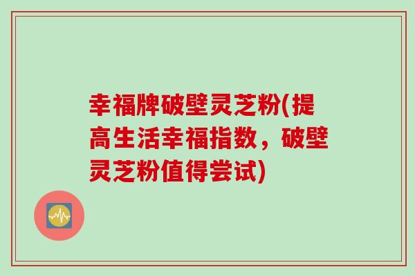 幸福牌破壁灵芝粉(提高生活幸福指数，破壁灵芝粉值得尝试)