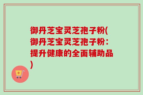 御丹芝宝灵芝孢子粉(御丹芝宝灵芝孢子粉：提升健康的全面辅助品)