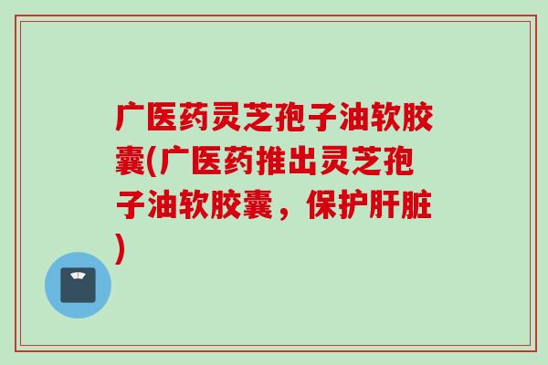 广医药灵芝孢子油软胶囊(广医药推出灵芝孢子油软胶囊，保护肝脏)