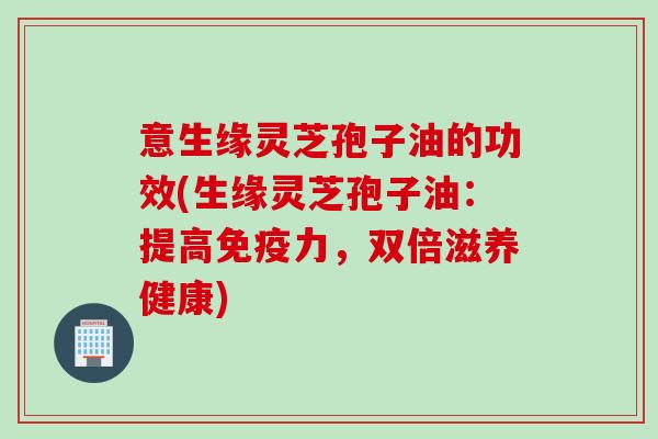 意生缘灵芝孢子油的功效(生缘灵芝孢子油：提高免疫力，双倍滋养健康)
