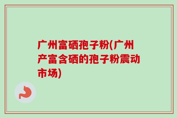 广州富硒孢子粉(广州产富含硒的孢子粉震动市场)