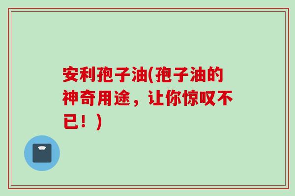 安利孢子油(孢子油的神奇用途，让你惊叹不已！)