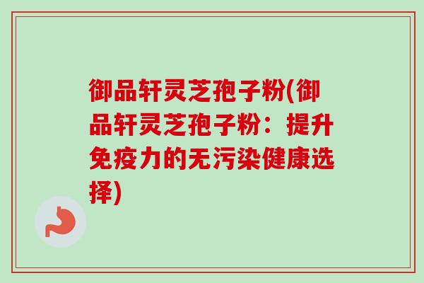 御品轩灵芝孢子粉(御品轩灵芝孢子粉：提升免疫力的无污染健康选择)