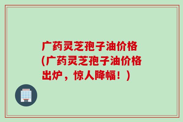广药灵芝孢子油价格 (广药灵芝孢子油价格出炉，惊人降幅！)
