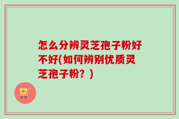 怎么分辨灵芝孢子粉好不好(如何辨别优质灵芝孢子粉？)