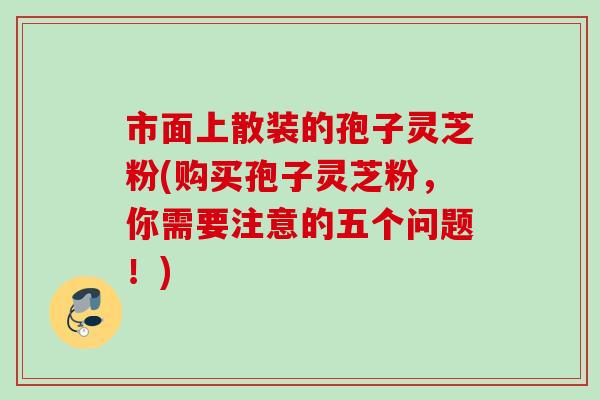 市面上散装的孢子灵芝粉(购买孢子灵芝粉,你需要注意的五个问题!) 市面上散装的孢子灵芝粉(购买孢子灵芝粉,你需要注意的五个问题!)