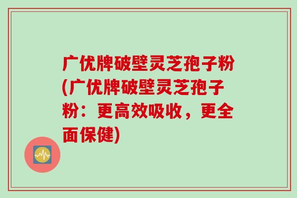 广优牌破壁灵芝孢子粉(广优牌破壁灵芝孢子粉：更高效吸收，更全面保健)