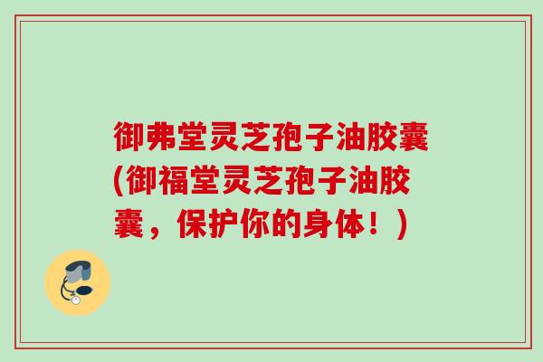 御弗堂灵芝孢子油胶囊(御福堂灵芝孢子油胶囊，保护你的身体！)