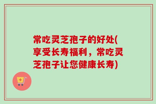 常吃灵芝孢子的好处(享受长寿福利，常吃灵芝孢子让您健康长寿)