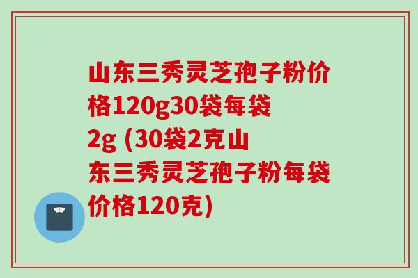 山东三秀灵芝孢子粉价格120g30袋每袋2g (30袋2克山东三秀灵芝孢子粉每袋价格120克)