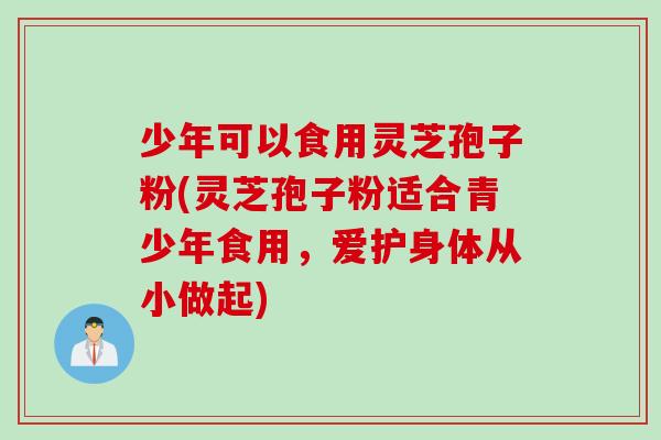 少年可以食用灵芝孢子粉(灵芝孢子粉适合青少年食用，爱护身体从小做起)