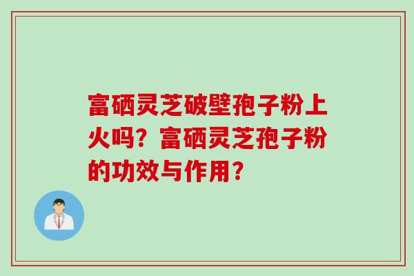 富硒灵芝破壁孢子粉上火吗?富硒灵芝孢子粉的功效与作用? 富硒灵芝破壁孢子粉上火吗?富硒灵芝孢子粉的功效与作用?