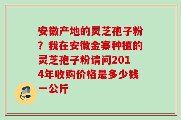 安徽产地的灵芝孢子粉？我在安徽金寨种植的灵芝孢子粉请问2014年收购价格是多少钱一公斤