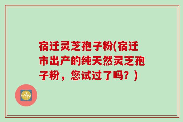 宿迁灵芝孢子粉(宿迁市出产的纯天然灵芝孢子粉，您试过了吗？)