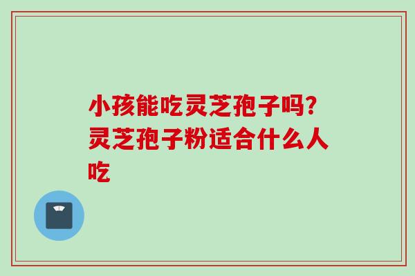小孩能吃灵芝孢子吗？灵芝孢子粉适合什么人吃