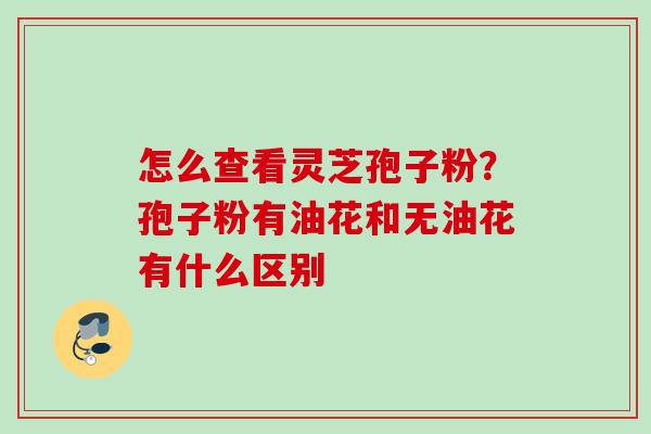 怎么查看灵芝孢子粉？孢子粉有油花和无油花有什么区别