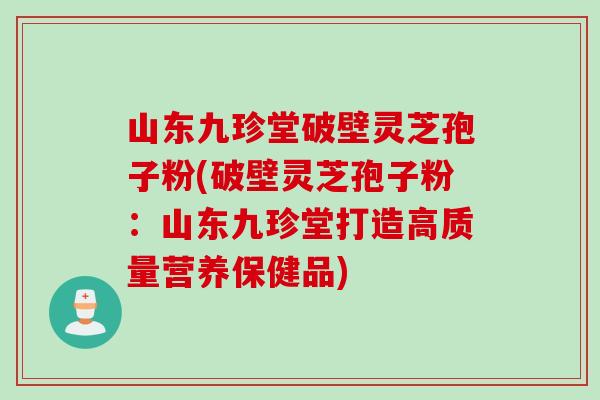 山东九珍堂破壁灵芝孢子粉(破壁灵芝孢子粉：山东九珍堂打造高质量营养保健品)
