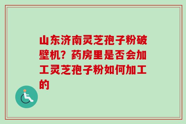 山东济南灵芝孢子粉破壁机？药房里是否会加工灵芝孢子粉如何加工的