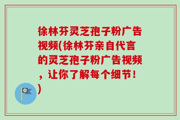 徐林芬灵芝孢子粉广告视频(徐林芬亲自代言的灵芝孢子粉广告视频，让你了解每个细节！)