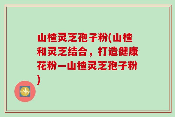 山楂灵芝孢子粉(山楂和灵芝结合，打造健康花粉—山楂灵芝孢子粉)