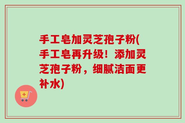 手工皂加灵芝孢子粉(手工皂再升级！添加灵芝孢子粉，细腻洁面更补水)