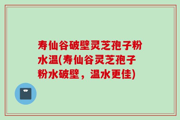 寿仙谷破壁灵芝孢子粉水温(寿仙谷灵芝孢子粉水破壁，温水更佳)