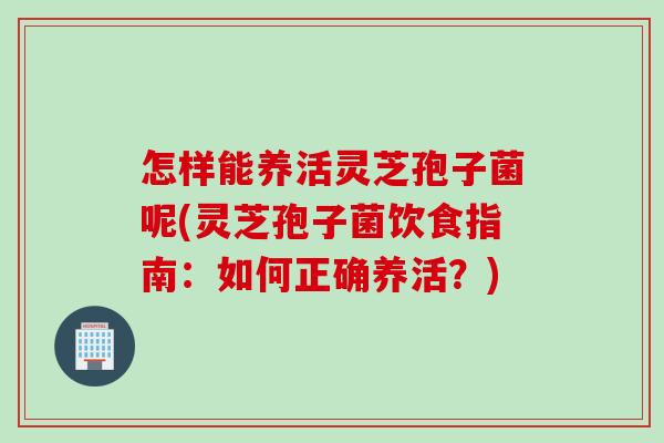 怎样能养活灵芝孢子菌呢(灵芝孢子菌饮食指南：如何正确养活？)