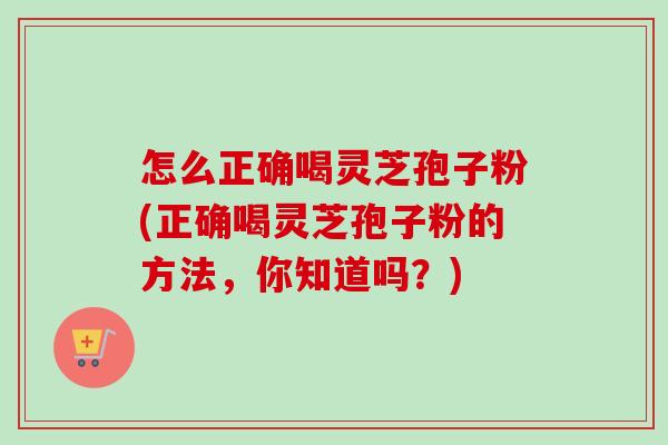 怎么正确喝灵芝孢子粉(正确喝灵芝孢子粉的方法，你知道吗？)