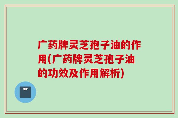广药牌灵芝孢子油的作用(广药牌灵芝孢子油的功效及作用解析)