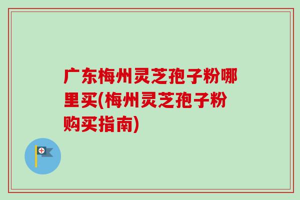 广东梅州灵芝孢子粉哪里买(梅州灵芝孢子粉购买指南)