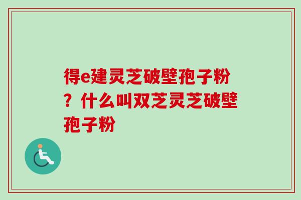 得e建灵芝破壁孢子粉？什么叫双芝灵芝破壁孢子粉