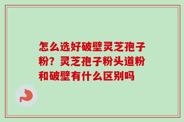 怎么选好破壁灵芝孢子粉？灵芝孢子粉头道粉和破壁有什么区别吗