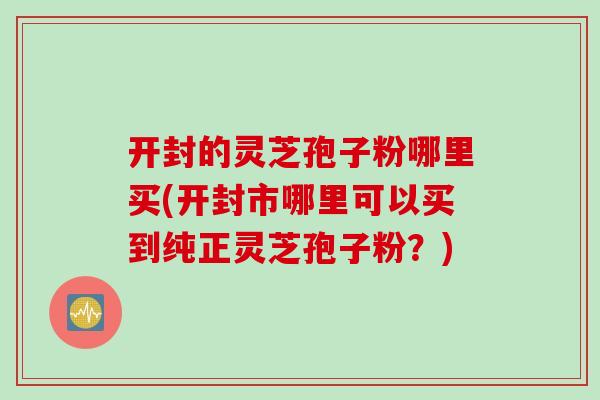 开封的灵芝孢子粉哪里买(开封市哪里可以买到纯正灵芝孢子粉？)