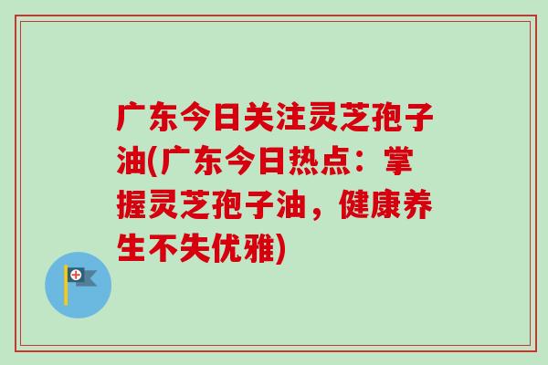 广东今日关注灵芝孢子油(广东今日热点：掌握灵芝孢子油，健康养生不失优雅)
