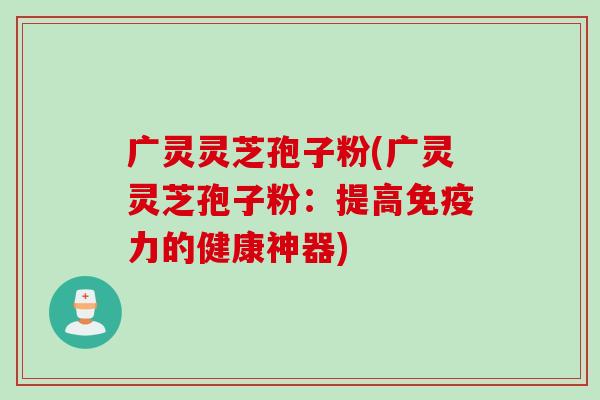 广灵灵芝孢子粉(广灵灵芝孢子粉：提高免疫力的健康神器)
