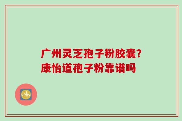 广州灵芝孢子粉胶囊？康怡道孢子粉靠谱吗