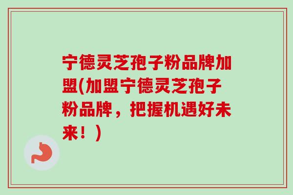 宁德灵芝孢子粉品牌加盟(加盟宁德灵芝孢子粉品牌，把握机遇好未来！)