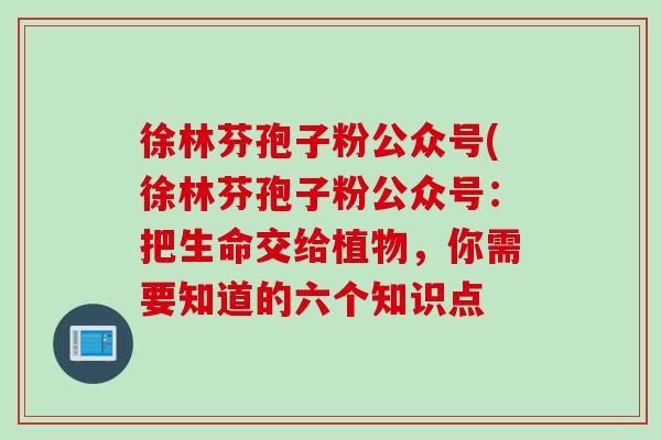 徐林芬孢子粉公众号(徐林芬孢子粉公众号:把生命交给植物,你需要知道的六个知识点 徐林芬孢子粉公众号(徐林芬孢子粉公众号:把生命交给植物,你需要知道的六个知识点