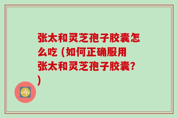 张太和灵芝孢子胶囊怎么吃 (如何正确服用张太和灵芝孢子胶囊？)