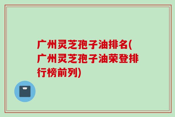 广州灵芝孢子油排名(广州灵芝孢子油荣登排行榜前列)