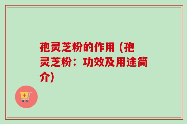 孢灵芝粉的作用 (孢灵芝粉：功效及用途简介)