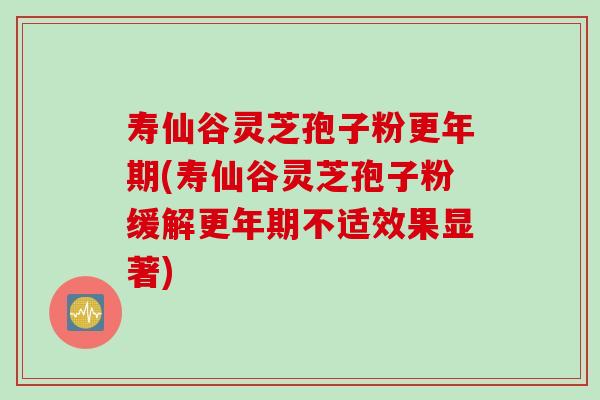 寿仙谷灵芝孢子粉更年期(寿仙谷灵芝孢子粉缓解更年期不适效果显著)