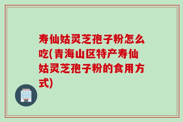 寿仙姑灵芝孢子粉怎么吃(青海山区特产寿仙姑灵芝孢子粉的食用方式) 寿仙姑灵芝孢子粉怎么吃(青海山区特产寿仙姑灵芝孢子粉的食用方式)