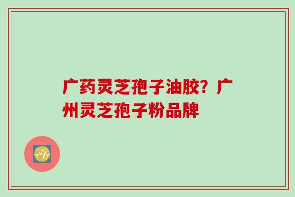 广药灵芝孢子油胶？广州灵芝孢子粉品牌