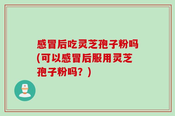 感冒后吃灵芝孢子粉吗(可以感冒后服用灵芝孢子粉吗？)