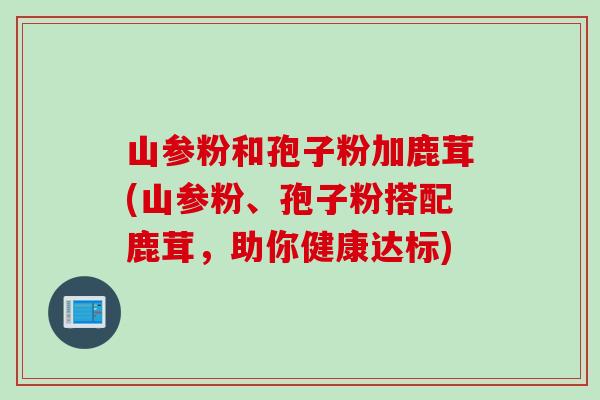 山参粉和孢子粉加鹿茸(山参粉、孢子粉搭配鹿茸，助你健康达标)